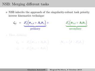NSB: Merging diﬀerent tasks
NSB inherits the approach of the singularity-robust task priority
inverse kinematics technique
ζd = J†
a ˙σa,d + Λaσa + J†
b ˙σb,d + Λbσb
primary secondary
Thus, deﬁning:
ζa = J†
a ˙σa,d + Λaσa Na = I − J†
aJa
ζb = J†
b ˙σb,d + Λbσb
Gianluca Antonelli Biograd Na Moru, 8 October 2015
 