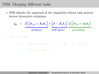 NSB: Merging diﬀerent tasks
NSB inherits the approach of the singularity-robust task priority
inverse kinematics technique
ζd = J†
a ˙σa,d + Λaσa + I − J†
aJa J†
b ˙σb,d + Λbσb
primary null space secondary
Thus, deﬁning:
ζa = J†
a ˙σa,d + Λaσa Na = I − J†
aJa
ζb = J†
b ˙σb,d + Λbσb
Gianluca Antonelli Biograd Na Moru, 8 October 2015
 