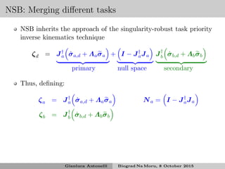 NSB: Merging diﬀerent tasks
NSB inherits the approach of the singularity-robust task priority
inverse kinematics technique
ζd = J†
a ˙σa,d + Λaσa + I − J†
aJa J†
b ˙σb,d + Λbσb
primary null space secondary
Thus, deﬁning:
ζa = J†
a ˙σa,d + Λaσa Na = I − J†
aJa
ζb = J†
b ˙σb,d + Λbσb
Gianluca Antonelli Biograd Na Moru, 8 October 2015
 