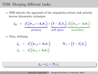 NSB: Merging diﬀerent tasks
NSB inherits the approach of the singularity-robust task priority
inverse kinematics technique
ζd = J†
a ˙σa,d + Λaσa + I − J†
aJa J†
b ˙σb,d + Λbσb
primary null space secondary
Thus, deﬁning:
ζa = J†
a ˙σa,d + Λaσa Na = I − J†
aJa
ζb = J†
b ˙σb,d + Λbσb
ζd = ζa + Naζb
Gianluca Antonelli Biograd Na Moru, 8 October 2015
 