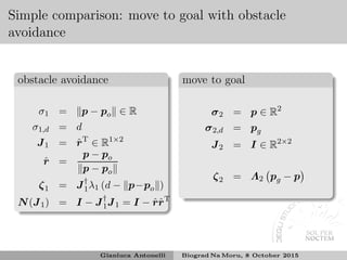Simple comparison: move to goal with obstacle
avoidance
obstacle avoidance
σ1 = p − po ∈ R
σ1,d = d
J1 = ˆrT
∈ R1×2
ˆr =
p − po
p − po
ζ1 = J†
1λ1 (d − p−po )
N(J1) = I − J†
1J1 = I − ˆrˆrT
move to goal
σ2 = p ∈ R2
σ2,d = pg
J2 = I ∈ R2×2
ζ2 = Λ2 pg − p
Gianluca Antonelli Biograd Na Moru, 8 October 2015
 