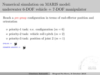 Numerical simulation on MARIS model:
underwater 6-DOF vehicle + 7-DOF manipulator
Reach a pre-grasp conﬁguration in terms of end-eﬀector position and
orientation
priority-1 task: e.e. conﬁguration (m = 6)
priority-2 task: vehicle roll+pitch (m = 2)
priority-3 task: position of joint 2 (m = 1)
only e.e. ⇒
complete solution ⇒
Gianluca Antonelli Biograd Na Moru, 8 October 2015
 