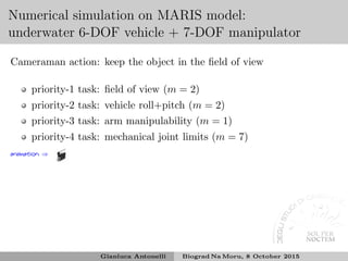 Numerical simulation on MARIS model:
underwater 6-DOF vehicle + 7-DOF manipulator
Cameraman action: keep the object in the ﬁeld of view
priority-1 task: ﬁeld of view (m = 2)
priority-2 task: vehicle roll+pitch (m = 2)
priority-3 task: arm manipulability (m = 1)
priority-4 task: mechanical joint limits (m = 7)
animation ⇒
Gianluca Antonelli Biograd Na Moru, 8 October 2015
 
