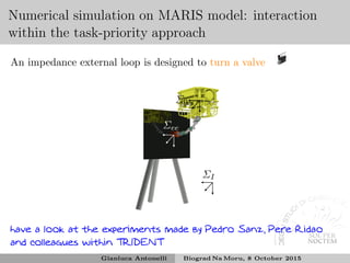 Numerical simulation on MARIS model: interaction
within the task-priority approach
An impedance external loop is designed to turn a valve
Σ0
ΣI
Σee
have a look at the experiments made by Pedro Sanz, Pere Ridao
and colleagues within TRIDENT
Gianluca Antonelli Biograd Na Moru, 8 October 2015
 