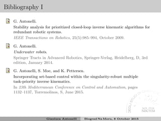 Bibliography I
G. Antonelli.
Stability analysis for prioritized closed-loop inverse kinematic algorithms for
redundant robotic systems.
IEEE Transactions on Robotics, 25(5):985–994, October 2009.
G. Antonelli.
Underwater robots.
Springer Tracts in Advanced Robotics, Springer-Verlag, Heidelberg, D, 3rd
edition, January 2014.
G. Antonelli, S. Moe, and K. Pettersen.
Incorporating set-based control within the singularity-robust multiple
task-priority inverse kinematics.
In 23th Mediterranean Conference on Control and Automation, pages
1132–1137, Torremolinos, S, June 2015.
Gianluca Antonelli Biograd Na Moru, 8 October 2015
 