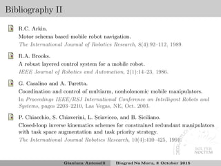 Bibliography II
R.C. Arkin.
Motor schema based mobile robot navigation.
The International Journal of Robotics Research, 8(4):92–112, 1989.
R.A. Brooks.
A robust layered control system for a mobile robot.
IEEE Journal of Robotics and Automation, 2(1):14–23, 1986.
G. Casalino and A. Turetta.
Coordination and control of multiarm, nonholonomic mobile manipulators.
In Proceedings IEEE/RSJ International Conference on Intelligent Robots and
Systems, pages 2203–2210, Las Vegas, NE, Oct. 2003.
P. Chiacchio, S. Chiaverini, L. Sciavicco, and B. Siciliano.
Closed-loop inverse kinematics schemes for constrained redundant manipulators
with task space augmentation and task priority strategy.
The International Journal Robotics Research, 10(4):410–425, 1991.
Gianluca Antonelli Biograd Na Moru, 8 October 2015
 