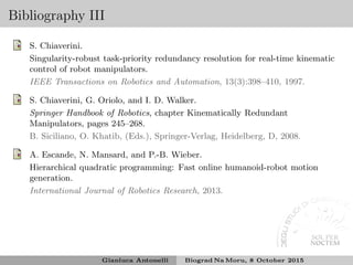 Bibliography III
S. Chiaverini.
Singularity-robust task-priority redundancy resolution for real-time kinematic
control of robot manipulators.
IEEE Transactions on Robotics and Automation, 13(3):398–410, 1997.
S. Chiaverini, G. Oriolo, and I. D. Walker.
Springer Handbook of Robotics, chapter Kinematically Redundant
Manipulators, pages 245–268.
B. Siciliano, O. Khatib, (Eds.), Springer-Verlag, Heidelberg, D, 2008.
A. Escande, N. Mansard, and P.-B. Wieber.
Hierarchical quadratic programming: Fast online humanoid-robot motion
generation.
International Journal of Robotics Research, 2013.
Gianluca Antonelli Biograd Na Moru, 8 October 2015
 
