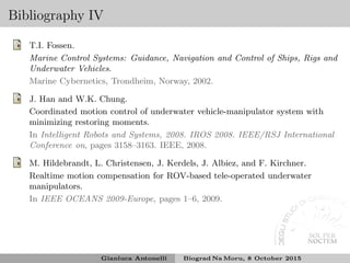 Bibliography IV
T.I. Fossen.
Marine Control Systems: Guidance, Navigation and Control of Ships, Rigs and
Underwater Vehicles.
Marine Cybernetics, Trondheim, Norway, 2002.
J. Han and W.K. Chung.
Coordinated motion control of underwater vehicle-manipulator system with
minimizing restoring moments.
In Intelligent Robots and Systems, 2008. IROS 2008. IEEE/RSJ International
Conference on, pages 3158–3163. IEEE, 2008.
M. Hildebrandt, L. Christensen, J. Kerdels, J. Albiez, and F. Kirchner.
Realtime motion compensation for ROV-based tele-operated underwater
manipulators.
In IEEE OCEANS 2009-Europe, pages 1–6, 2009.
Gianluca Antonelli Biograd Na Moru, 8 October 2015
 