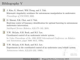 Bibliography V
J. Kim, G. Marani, WK Chung, and J. Yuh.
Kinematic singularity avoidance for autonomous manipulation in underwater.
Proceedings of PACOMS, 2002.
G. Marani, S.K. Choi, and J. Yuh.
Real-time center of buoyancy identiﬁcation for optimal hovering in autonomous
underwater intervention.
Intelligent Service Robotics, 3(3):175–182, 2010.
T.W. McLain, S.M. Rock, and M.J. Lee.
Coordinated control of an underwater robotic system.
In Video Proceedings of the 1996 IEEE International Conference on Robotics
and Automation, pages 4606–4613, 1996a.
T.W. McLain, S.M. Rock, and M.J. Lee.
Experiments in the coordinated control of an underwater arm/vehicle system.
Autonomous robots, 3(2):213–232, 1996b.
Gianluca Antonelli Biograd Na Moru, 8 October 2015
 