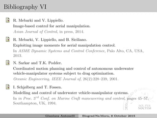 Bibliography VI
R. Mebarki and V. Lippiello.
Image-based control for aerial manipulation.
Asian Journal of Control, in press, 2014.
R. Mebarki, V. Lippiello, and B. Siciliano.
Exploiting image moments for aerial manipulation control.
In ASME Dynamic Systems and Control Conference, Palo Alto, CA, USA,
2013.
N. Sarkar and T.K. Podder.
Coordinated motion planning and control of autonomous underwater
vehicle-manipulator systems subject to drag optimization.
Oceanic Engineering, IEEE Journal of, 26(2):228–239, 2001.
I. Schjølberg and T. Fossen.
Modelling and control of underwater vehicle-manipulator systems.
In in Proc. 3rd
Conf. on Marine Craft maneuvering and control, pages 45–57,
Southampton, UK, 1994.
Gianluca Antonelli Biograd Na Moru, 8 October 2015
 