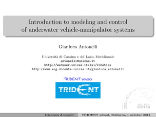 Introduction to modeling and control
of underwater vehicle-manipulator systems

                  Gianluca Antonelli

         Universit` di Cassino e del Lazio Meridionale
                  a
                     antonelli@unicas.it
          http://webuser.unicas.it/lai/robotica
   http://www.eng.docente.unicas.it/gianluca antonelli

                     TRIDENT school




          Gianluca Antonelli   TRIDENT school, Mallorca, 1 october 2012
 