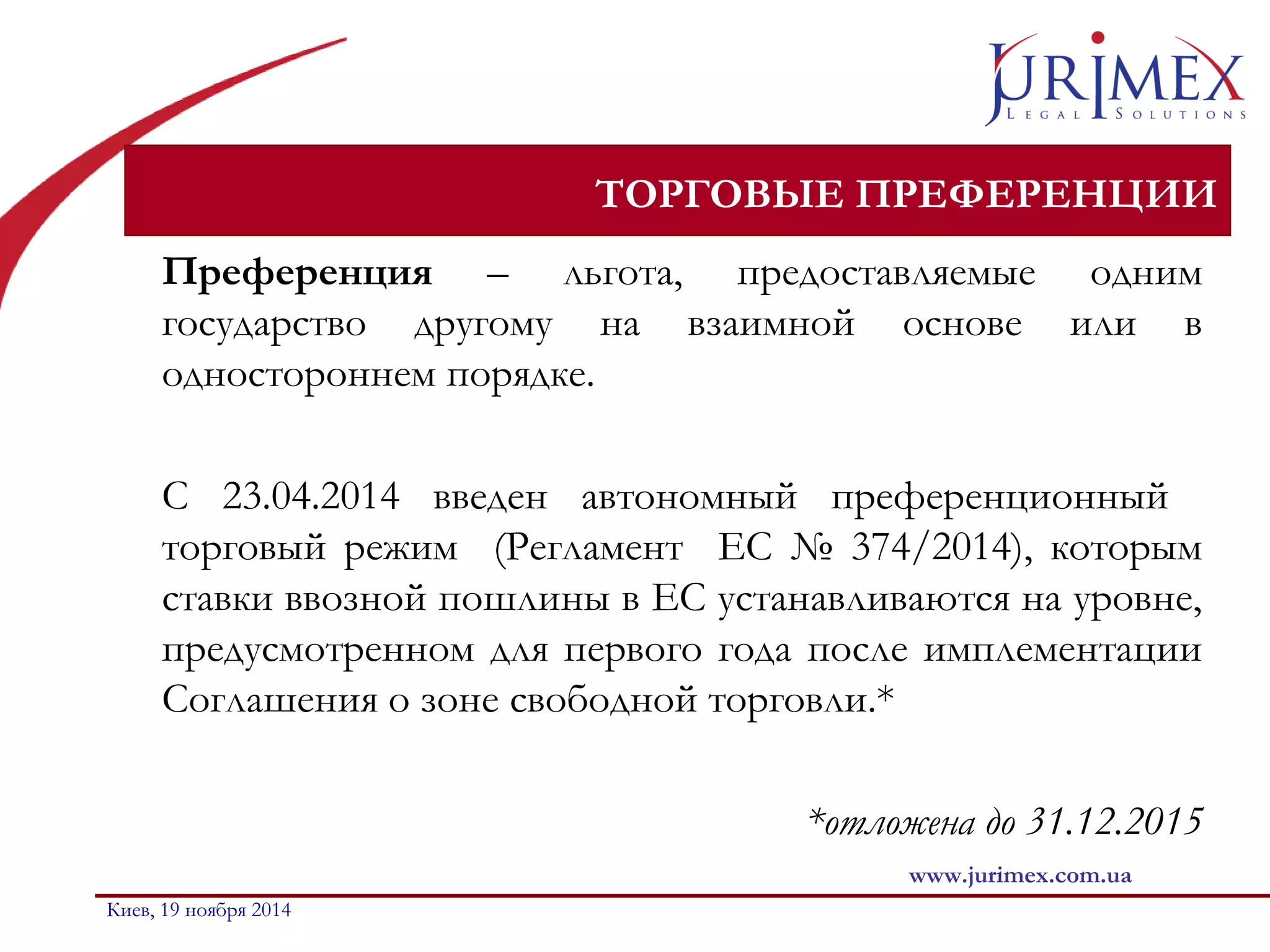 ТОРГОВЫЕ ПРЕФЕРЕНЦИИ 
Преференция – льгота, предоставляемые одним 
государство другому на взаимной основе или в 
одностороннем порядке. 
C 23.04.2014 введен автономный преференционный 
торговый режим (Регламент ЕС № 374/2014), которым 
ставки ввозной пошлины в ЕС устанавливаются на уровне, 
предусмотренном для первого года после имплементации 
Соглашения о зоне свободной торговли.* 
*отложена до 31.12.2015 
www.jurimex.com.ua 
Киев, 19 ноября 2014 
 