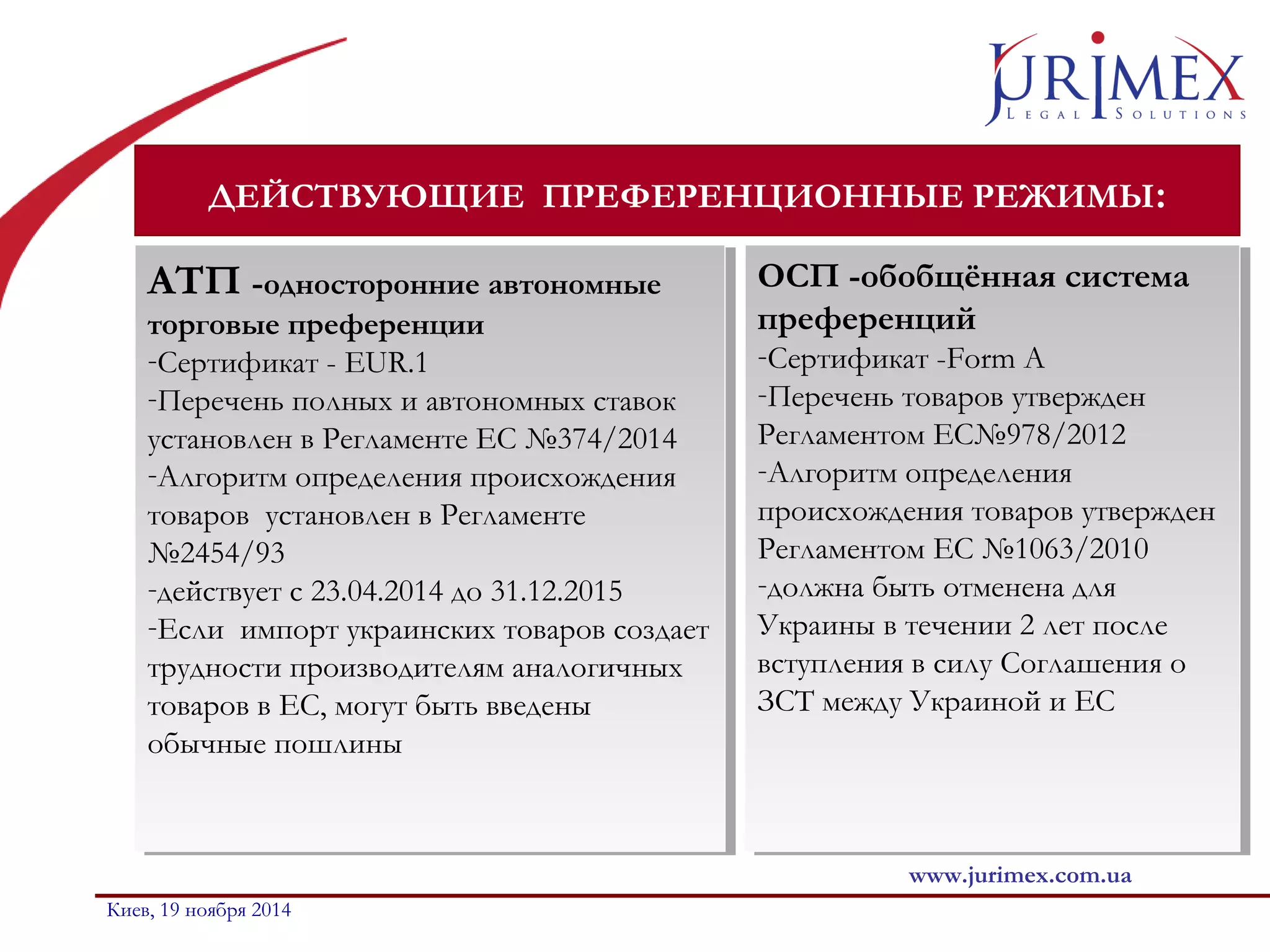 ДЕЙСТВУЮЩИЕ ПРЕФЕРЕНЦИОННЫЕ РЕЖИМЫ: 
ОСП -обобщённая система 
преференций 
-Сертификат -Form A 
-Перечень товаров утвержден 
Регламентом ЕС№978/2012 
-Алгоритм определения 
происхождения товаров утвержден 
Регламентом ЕС №1063/2010 
-должна быть отменена для 
Украины в течении 2 лет после 
вступления в силу Соглашения о 
ЗСТ между Украиной и ЕС 
www.jurimex.com.ua 
АТП -односторонние автономные 
торговые преференции 
-Сертификат - EUR.1 
-Перечень полных и автономных ставок 
установлен в Регламенте ЕС №374/2014 
-Алгоритм определения происхождения 
товаров установлен в Регламенте 
№2454/93 
-действует с 23.04.2014 до 31.12.2015 
-Если импорт украинских товаров создает 
трудности производителям аналогичных 
товаров в ЕС, могут быть введены 
обычные пошлины 
АТП -односторонние автономные 
торговые преференции 
-Сертификат - EUR.1 
-Перечень полных и автономных ставок 
установлен в Регламенте ЕС №374/2014 
-Алгоритм определения происхождения 
товаров установлен в Регламенте 
№2454/93 
-действует с 23.04.2014 до 31.12.2015 
-Если импорт украинских товаров создает 
трудности производителям аналогичных 
товаров в ЕС, могут быть введены 
обычные пошлины 
Киев, 19 ноября 2014 
ОСП -обобщённая система 
преференций 
-Сертификат -Form A 
-Перечень товаров утвержден 
Регламентом ЕС№978/2012 
-Алгоритм определения 
происхождения товаров утвержден 
Регламентом ЕС №1063/2010 
-должна быть отменена для 
Украины в течении 2 лет после 
вступления в силу Соглашения о 
ЗСТ между Украиной и ЕС 
 