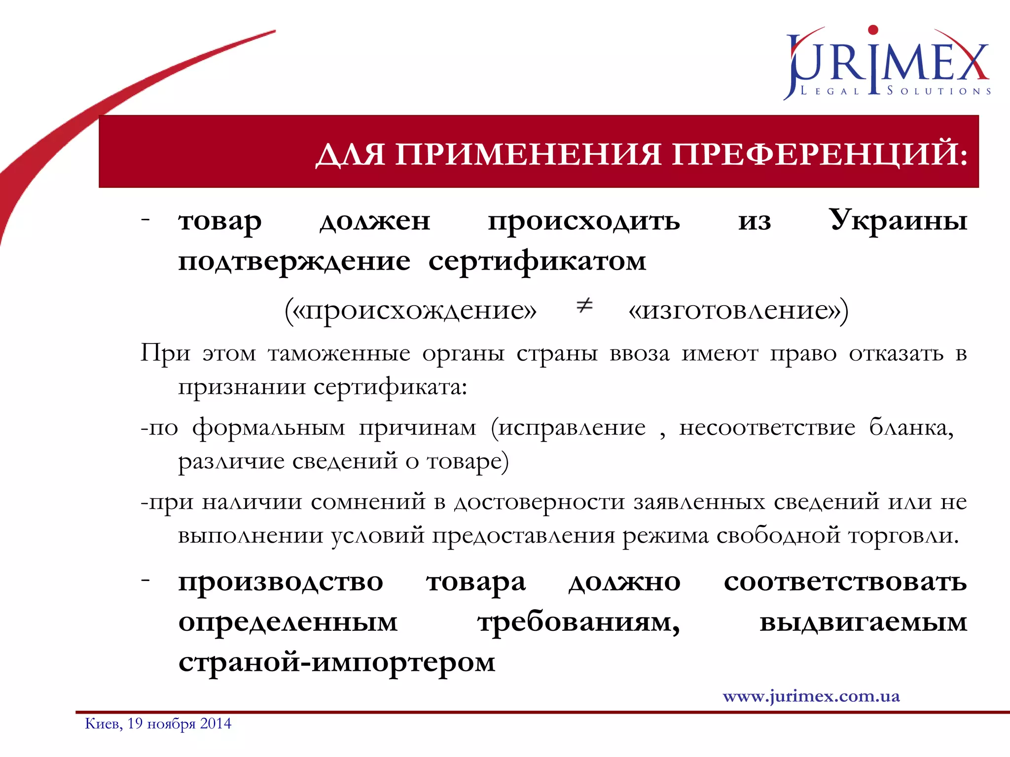 ДЛЯ ПРИМЕНЕНИЯ ПРЕФЕРЕНЦИЙ: 
- товар должен происходить из Украины 
подтверждение сертификатом 
(«происхождение» «изготовление») 
При этом таможенные органы страны ввоза имеют право отказать в 
признании сертификата: 
-по формальным причинам (исправление , несоответствие бланка, 
различие сведений о товаре) 
-при наличии сомнений в достоверности заявленных сведений или не 
выполнении условий предоставления режима свободной торговли. 
- производство товара должно соответствовать 
определенным требованиям, выдвигаемым 
страной-импортером 
www.jurimex.com.ua 
Киев, 19 ноября 2014 
 
