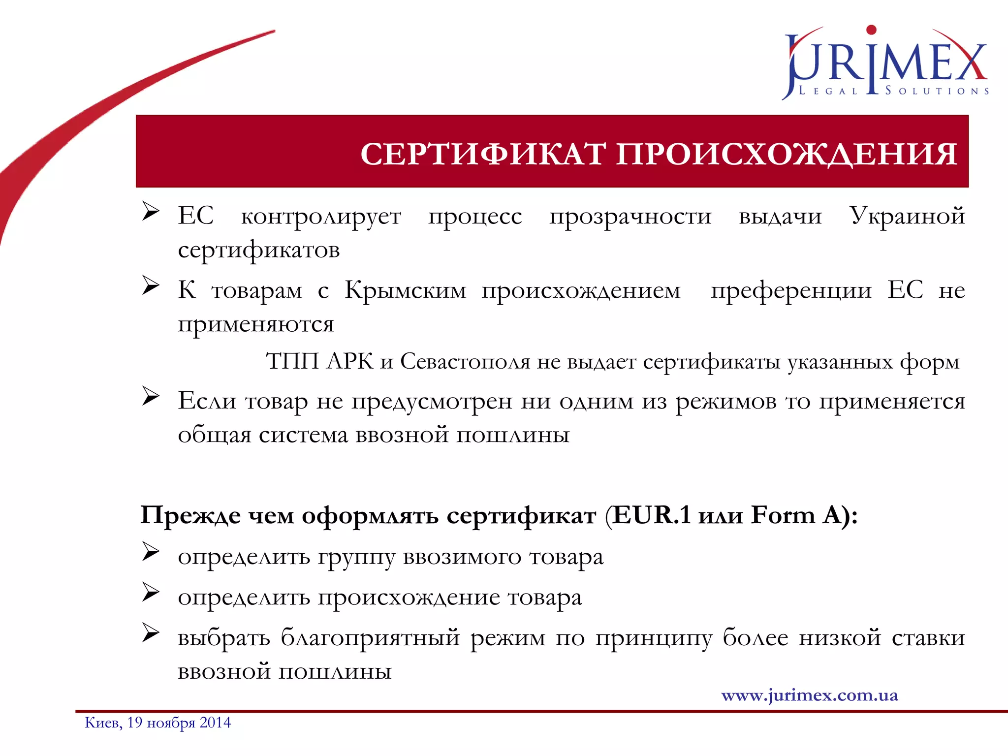 СЕРТИФИКАТ ПРОИСХОЖДЕНИЯ 
 ЕС контролирует процесс прозрачности выдачи Украиной 
сертификатов 
 К товарам с Крымским происхождением преференции ЕС не 
применяются 
ТПП АРК и Севастополя не выдает сертификаты указанных форм 
 Если товар не предусмотрен ни одним из режимов то применяется 
общая система ввозной пошлины 
Прежде чем оформлять сертификат (EUR.1 или Form А): 
 определить группу ввозимого товара 
 определить происхождение товара 
 выбрать благоприятный режим по принципу более низкой ставки 
ввозной пошлины 
www.jurimex.com.ua 
Киев, 19 ноября 2014 
 