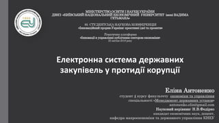 МІНІСТЕРСТВО ОСВІТИ І НАУКИ УКРАЇНИ
ДВНЗ «КИЇВСЬКИЙ НАЦІОНАЛЬНИЙ ЕКОНОМІЧНИЙ УНІВЕРСИТЕТ імені ВАДИМА
ГЕТЬМАНА»
85 СТУДЕНТСЬКА НАУКОВА КОНФЕРЕНЦІЯ
«Інноваційний прорив України: креативні ідеї та проекти»
Тематична платформа
«Інновації в управлінні публічним сектором економіки»
25 квітня 2018 року
Електронна система державних
закупівель у протидії корупції
Еліна Антоненко
студент 4 курсу факультету економіки та управління
спеціальності «Менеджмент державних установ»
antonenko.elin@gmail.com
Науковий керівник: Н.В.Федірко
кандидат економічних наук, доцент,
кафедра макроекономіки та державного управління КНЕУ
 