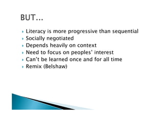    Literacy is more progressive than sequential
   Socially negotiated
   Depends heavily on context
   Need to focus on peoples’ interest
   Can’t be learned once and for all time
   Remix (Belshaw)
 