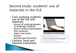    Case studying students’
    use of the VLE and
    materials:
    ◦ Survey of undergraduates
      in language subjects
    ◦ Seven student participants
    ◦ One semester
    ◦ Video interviews
    ◦ Diaries
    ◦ Second questionnaire
   Context: local and
    national evaluations
 