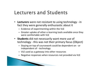 • Lecturers were not resistant to using technology ‐ in 
  fact they were generally enthusiastic about it
   – Evidence of experimenting within the VLE
   – Greater uptake of other e‐learning tools available once they 
     were comfortable with VLE
• Students did not necessarily want more use of 
  technology ‐ this was not their primary focus (Object) 
   – Staying on top of coursework could be dependent on ‐ or 
     independent of ‐ technology
   – VLE used as a gateway into other resources 
   – Negative responses when resources not provided via VLE 
 