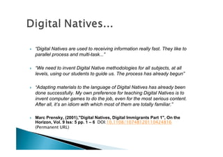    “Digital Natives are used to receiving information really fast. They like to
    parallel process and multi-task...”

   “We need to invent Digital Native methodologies for all subjects, at all
    levels, using our students to guide us. The process has already begun”

   “Adapting materials to the language of Digital Natives has already been
    done successfully. My own preference for teaching Digital Natives is to
    invent computer games to do the job, even for the most serious content.
    After all, it’s an idiom with which most of them are totally familiar.”

   Marc Prensky, (2001),"Digital Natives, Digital Immigrants Part 1", On the
    Horizon, Vol. 9 Iss: 5 pp. 1 – 6 DOI:10.1108/10748120110424816
    (Permanent URL)
 