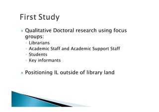    Qualitative Doctoral research using focus
    groups:
    ◦   Librarians
    ◦   Academic Staff and Academic Support Staff
    ◦   Students
    ◦   Key informants

   Positioning IL outside of library land
 