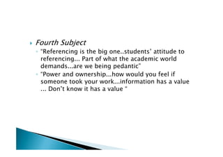   Fourth Subject
    ◦ “Referencing is the big one..students’ attitude to
      referencing... Part of what the academic world
      demands...are we being pedantic”
    ◦ “Power and ownership...how would you feel if
      someone took your work...information has a value
      ... Don’t know it has a value “
 