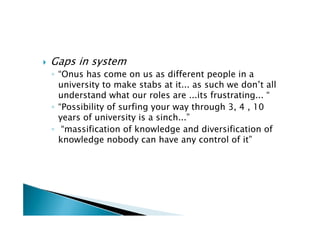    Gaps in system
    ◦ “Onus has come on us as different people in a
      university to make stabs at it... as such we don’t all
      understand what our roles are ...its frustrating... “
    ◦ “Possibility of surfing your way through 3, 4 , 10
      years of university is a sinch...”
    ◦ “massification of knowledge and diversification of
      knowledge nobody can have any control of it”
 