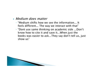    Medium does matter
    ◦ “Medium shifts how we see the information... It
      feels different... The way we interact with that”
    ◦ “Dont use same thinking on academic side ...Don’t
      know how to cite it and save it...When just the
      books was easier to ask...They say don’t tell us, just
      show us”
 