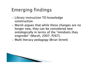    Library instruction TO knowledge
    construction
   Marsh argues that while these changes are no
    longer new, they can be considered new
    ontologically in terms of the “mindsets they
    engender” (Marsh, 2007, P267).
   Multi literacy pedagogy (Brian Street)
 