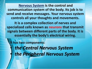 Nervous System is the control and
communication system of the body. Its job is to
send and receive messages. Your nervous system
controls all your thoughts and movements.
It is a complex collection of nerves and
specialized cells known as neurons that transmit
signals between different parts of the body. It is
essentially the body’s electrical wiring.
It has two components:
• the Central Nervous System
• the Peripheral Nervous System
 