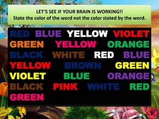 LET’S SEE IF YOUR BRAIN IS WORKING!!
State the color of the word not the color stated by the word.
RED BLUE YELLOW VIOLET
GREEN YELLOW ORANGE
BLACK WHITE RED BLUE
YELLOW BROWN GREEN
VIOLET BLUE ORANGE
BLACK PINK WHITE RED
GREEN
 