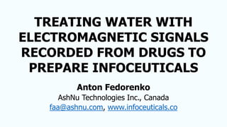 TREATING WATER WITH
ELECTROMAGNETIC SIGNALS
RECORDED FROM DRUGS TO
PREPARE INFOCEUTICALS
Anton Fedorenko
AshNu Technologies Inc., Canada
faa@ashnu.com, www.infoceuticals.co
 