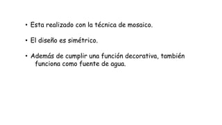 • Esta realizado con la técnica de mosaico.
• El diseño es simétrico.
• Además de cumplir una función decorativa, también
funciona como fuente de agua.
 