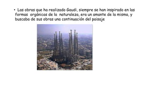 • Las obras que ha realizado Gaudi, siempre se han inspirado en las
formas orgánicas de la naturaleza, era un amante de la misma, y
buscaba de sus obras una continuación del paisaje
 