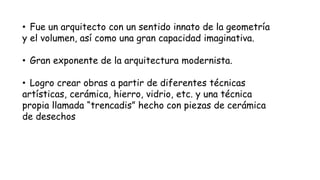 • Fue un arquitecto con un sentido innato de la geometría
y el volumen, así como una gran capacidad imaginativa.
• Gran exponente de la arquitectura modernista.
• Logro crear obras a partir de diferentes técnicas
artísticas, cerámica, hierro, vidrio, etc. y una técnica
propia llamada “trencadis” hecho con piezas de cerámica
de desechos
 