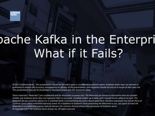KAFKA@GS
pache Kafka in the Enterpri
What if it Fails?
© 2017 Goldman Sachs. This presentation should not be relied upon or considered investment advice. Goldman Sachs does not warrant or
guarantee to anyone the accuracy, completeness or efficacy of this presentation, and recipients should not rely on it except at their own risk.
This presentation may not be forwarded or disclosed except with this disclaimer intact.
These materials (“Materials”) are confidential and for discussion purposes only. The Materials are based on information that we consider
reliable, but Goldman Sachs does not represent that it is accurate, complete and/or up to date, and it should not be relied on as such. The
Materials do not constitute advice nor is Goldman Sachs recommending any action based upon them. Opinions expressed may not be those of
Goldman Sachs unless otherwise expressly noted. As a condition to Goldman Sachs presenting the Materials to you, you agree to treat the
Materials in a confidential manner and not disclose the contents thereof without the permission of Goldman Sachs.
© Copyright 2017 The Goldman Sachs Group, Inc. All rights reserved.
 