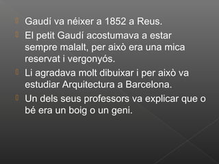  Gaudí va néixer a 1852 a Reus.
 El petit Gaudí acostumava a estar
  sempre malalt, per això era una mica
  reservat i vergonyós.
 Li agradava molt dibuixar i per això va
  estudiar Arquitectura a Barcelona.
 Un dels seus professors va explicar que o
  bé era un boig o un geni.
 