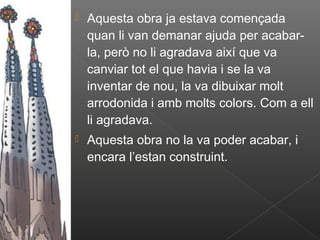    Aquesta obra ja estava començada
    quan li van demanar ajuda per acabar-
    la, però no li agradava així que va
    canviar tot el que havia i se la va
    inventar de nou, la va dibuixar molt
    arrodonida i amb molts colors. Com a ell
    li agradava.
   Aquesta obra no la va poder acabar, i
    encara l’estan construint.
 