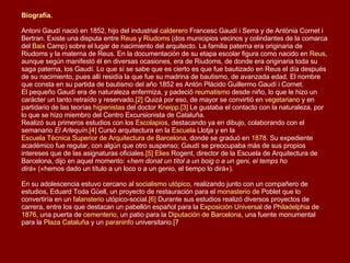 Biografía .   Antoni Gaudí nació en 1852, hijo del industrial  calderero  Francesc Gaudí i Serra y de Antònia Cornet i Bertran. Existe una disputa entre  Reus  y  Riudoms  (dos municipios vecinos y colindantes de la comarca del  Baix   Camp ) sobre el lugar de nacimiento del arquitecto. La familia paterna era originaria de Riudoms y la materna de Reus. En la documentación de su etapa escolar figura como nacido en  Reus , aunque según manifestó él en diversas ocasiones, era de Riudoms, de donde era originaria toda su saga paterna, los Gaudí. Lo que sí se sabe que es cierto es que fue bautizado en Reus el día después de su nacimiento, pues allí residía la que fue su madrina de bautismo, de avanzada edad. El nombre que consta en su partida de bautismo del año 1852 es Antón Plácido Guillermo Gaudí i Cornet. El pequeño Gaudí era de naturaleza enfermiza, y padeció  reumatismo  desde niño, lo que le hizo un carácter un tanto retraído y reservado. [2]  Quizá por eso, de mayor se convirtió en  vegetariano  y en partidario de las teorías  higienistas  del doctor  Kneipp . [3]  Le gustaba el contacto con la naturaleza, por lo que se hizo miembro del Centro Excursionista de Cataluña. Realizó sus primeros estudios con los  Escolapios , destacando ya en dibujo, colaborando con el semanario  El Arlequín . [4]  Cursó arquitectura en la  Escuela  Llotja  y en la  Escuela Técnica Superior de Arquitectura de Barcelona , donde se graduó en  1878 . Su expediente académico fue regular, con algún que otro suspenso; Gaudí se preocupaba más de sus propios intereses que de las asignaturas oficiales. [5]   Elies   Rogent , director de la Escuela de Arquitectura de Barcelona, dijo en aquel momento: « hem donat un títol a un boig o a un geni, el temps ho dirà » («hemos dado un título a un loco o a un genio, el tiempo lo dirá»).   En su adolescencia estuvo cercano al  socialismo utópico , realizando junto con un compañero de estudios, Eduard Toda Güell, un proyecto de restauración para el  monasterio de  Poblet  que lo convertiría en un  falansterio  utópico-social. [6]  Durante sus estudios realizó diversos proyectos de carrera, entre los que destacan un pabellón español para la  Exposición Universal  de  Philadelphia  de  1876 , una puerta de  cementerio , un patio para la  Diputación de Barcelona , una fuente monumental para la  Plaza Cataluña  y un  paraninfo  universitario. [7   