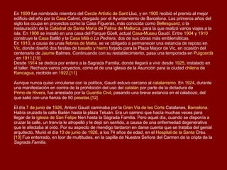 En  1899  fue nombrado miembro del  Cercle   Artístic  de  Sant   Lluc , y en  1900  recibió el premio al mejor edificio del año por la  Casa  Calvet , otorgado por el Ayuntamiento de Barcelona. Los primeros años del siglo los ocupa en proyectos como la Casa Figueras, más conocida como  Bellesguard , o la restauración de la  Catedral de Santa María de Palma de Mallorca , para la que realizó varios viajes a la isla. En  1906  se instaló en una casa del Parque Güell, actual  Casa- Museu   Gaudí . Entre  1904  y  1910  construye la  Casa  Batlló  y la  Casa  Milà  o  La Pedrera , dos de sus obras más emblemáticas. En  1910 , a causa de unas  fiebres de Malta , se ve obligado a permanecer una estancia de reposo en  Vic , donde diseñó dos farolas de  basalto  y  hierro  forjado para la Plaza Mayor de Vic, en ocasión del centenario de  Jaume   Balmes . Continuando con su restablecimiento, pasa una temporada en  Puigcerdà , en  1911 . [10] Desde  1914  se dedica por entero a la Sagrada Familia, donde llegará a vivir desde  1925 , instalado en el taller. Rechaza varios proyectos, como el de una iglesia de la Asunción para la ciudad  chilena  de  Rancagua , recibido en  1922 . [11]   Aunque nunca quiso vincularse con la política, Gaudí estuvo cercano al  catalanismo . En  1924 , durante una manifestación en contra de la prohibición del uso del  catalán  por parte de la dictadura de  Primo de Rivera , fue arrestado por la  Guardia Civil , pasando una breve estancia en el calabozo, del que salió con una fianza de 50  pesetas . [12]   El día  7 de junio  de  1926 , Antoni Gaudí caminaba por la  Gran  Via  de les  Corts  Catalanes ,  Barcelona . Había cruzado la calle Bailèn hasta la plaza Tetuán. Era un camino que hacía muchas veces para llegar de la  iglesia de San Felipe  Neri  hasta la Sagrada Familia. Pero aquel día, cuando se disponía a cruzar la calle, un tranvía le atropelló y le dejó sin sentido, a causa de una enfermedad degenerativa que le afectaba al oído. Por su aspecto de mendigo tardaron en darse cuenta que se trataba del genial arquitecto. Murió el día  10 de junio  de  1926 , a los 74 años de edad, en el  Hospital de la Santa  Creu . [13]  Fue enterrado, en loor de multitudes, en la capilla de Nuestra Señora del Carmen de la cripta de la  Sagrada Familia . 
