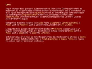 Obras .   Ningún arquitecto de su generación puede compararse a Antoni Gaudí. Máximo representante del modernismo, su rica personalidad así como la extensión e intensidad de su obra lo convierten en una de las figuras más importantes de la  arquitectura  universal. Su primer trabajo de cierta consideración fue realizado para la  Cooperativa Obrera  Mataronense , empleando por primera vez los  arcos funiculares , un elemento distintivo de sus construcciones posteriores. La obra de Gaudí se puede dividir en tres etapas:   De la primera de estética neogótica son la  Casa  Vicens ,  El Capricho  en  Comillas (Cantabria) , el  Palacio  Güell , los  Pabellones  Güell , el Colegio Teresià, y las obras en  León  y  Astorga .    La segunda etapa, que coincide con el momento álgido del  Modernismo , se desenvuelve en un lenguaje personal colorista y alegre. Son de esta etapa la fachada posterior de la  Casa  Calvet , el  Parque  Güell , la  Casa  Batlló , y la  Casa  Milà ,  La Pedrera .    En la tercera etapa predominan los elementos geométricos. De esta etapa son: la iglesia de la  Colonia  Güell , las escuelas de la Sagrada Familia y el  Templo Expiatorio de la Sagrada Familia , que no pudo ver acabado y aún hoy continúa en construcción.  