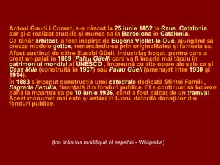 Antoni Gaudí i Cornet, s-a născut la  25 iunie 1852  la  Reus ,  Catalonia , dar şi-a realizat studiile şi munca sa la  Barcelona  în  Catalonia . Ca tânăr  arhitect , a fost inspirat de  Eugène Viollet-le-Duc , ajungând să creeze modele  gotice ,  remarcându-se prin originalitatea şi fantezia sa. A fost susţinut de către Eusebi Güell, industriaş bogat, pentru care a creat un palat în  1889  ( Palau Güell ) care va fi înscris mai târziu în  patrimoniul mondial  al  UNESCO  , împreună cu alte opere ale sale ca şi  Casa Milà  (construită în  1907 ) sau  Palau Güell  (amenajat între  1900  şi  1914 ). În  1883  a început construcţia unei  catedrale  dedicată Sfintei Familii,  Sagrada Família , finanţată din fonduri publice. El a continuat să lucreze până la moartea sa pe  10 iunie 1926 , când a fost călcat de un  tramvai . Acest monumet mai este şi astăzi în lucru, datorită donaţiilor din fonduri publice. (los links los modifiqué al español - Wikipedia) 