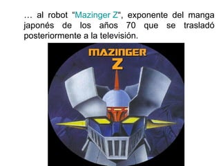 …  al robot “ Mazinger Z “, exponente del manga japonés de los años 70 que se trasladó posteriormente a la televisión. 