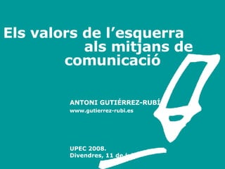 Els valors de l’esquerra  als mitjans de comunicació ANTONI GUTIÉRREZ-RUBÍ www.gutierrez-rubi.es A [email_address] UPEC 2008.  Divendres, 11 de juliol 