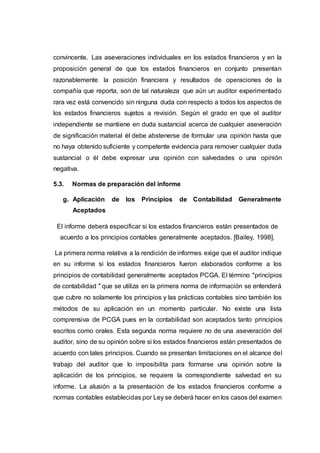 convincente. Las aseveraciones individuales en los estados financieros y en la
proposición general de que los estados financieros en conjunto presentan
razonablemente la posición financiera y resultados de operaciones de la
compañía que reporta, son de tal naturaleza que aún un auditor experimentado
rara vez está convencido sin ninguna duda con respecto a todos los aspectos de
los estados financieros sujetos a revisión. Según el grado en que el auditor
independiente se mantiene en duda sustancial acerca de cualquier aseveración
de significación material él debe abstenerse de formular una opinión hasta que
no haya obtenido suficiente y competente evidencia para remover cualquier duda
sustancial o él debe expresar una opinión con salvedades o una opinión
negativa.
5.3. Normas de preparación del informe
g. Aplicación de los Principios de Contabilidad Generalmente
Aceptados
El informe deberá especificar si los estados financieros están presentados de
acuerdo a los principios contables generalmente aceptados. [Bailey, 1998].
La primera norma relativa a la rendición de informes exige que el auditor indique
en su informe si los estados financieros fueron elaborados conforme a los
principios de contabilidad generalmente aceptados PCGA. El término "principios
de contabilidad " que se utiliza en la primera norma de información se entenderá
que cubre no solamente los principios y las prácticas contables sino también los
métodos de su aplicación en un momento particular. No existe una lista
comprensiva de PCGA pues en la contabilidad son aceptados tanto principios
escritos como orales. Esta segunda norma requiere no de una aseveración del
auditor, sino de su opinión sobre si los estados financieros están presentados de
acuerdo con tales principios. Cuando se presentan limitaciones en el alcance del
trabajo del auditor que lo imposibilita para formarse una opinión sobre la
aplicación de los principios, se requiere la correspondiente salvedad en su
informe. La alusión a la presentación de los estados financieros conforme a
normas contables establecidas por Ley se deberá hacer en los casos del examen
 