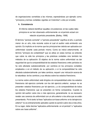 de organizaciones sometidas a las mismas, expresándose por ejemplo como:
"principios y normas contables vigentes en Colombia" u otra por el estilo.
h. Consistencia
El informe deberá identificar aquellas circunstancias en las cuales tales
principios no se han observado uniformemente en el período actual con
relación al período precedente. [Bailey, 1998]
El término "período corriente" o "período precedente" significa el año, o período
menor de un año, más reciente sobre el cual el auditor está emitiendo una
opinión. Es implícito en la norma que los principios han debido ser aplicados con
uniformidad durante cada período mismo. Como se indicó anteriormente, el
término "principio de contabilidad" que se utiliza en estas normas se entiende
que cubre no sólo los principios y las prácticas contables sino también los
métodos de su aplicación. El objetivo de la norma sobre uniformidad es dar
seguridad de que la comparabilidad de los estados financieros entre períodos no
ha sido afectada substancialmente por cambios en los principios contables
empleados o en el método de su aplicación, o si la comparabilidad ha sido
afectada substancialmente por tales cambios, requerir una indicación acerca de
la naturaleza de los cambios y sus efectos sobre los estados financieros.
La norma sobre uniformidad está dirigida a la comparabilidad entre los estados
financieros del ejercicio corriente con los del ejercicio anterior, aunque no se
presenten estados financieros por tal ejercicio, y a la comparabilidad de todos
los estados financieros que se presenten en forma comparativa. Cuando la
opinión del auditor cubre dos o más ejercicios, generalmente no es necesario
revelar una carencia de uniformidad con un año anterior a los años que se están
presentando. Por lo tanto la frase "aplicados con base uniforme en la del ejercicio
anterior" no es ordinariamente aplicable cuando la opinión cubre dos o más años.
En su lugar, debe decirse "aplicados uniformemente en el período" o "aplicados
sobre una base uniforme".
 