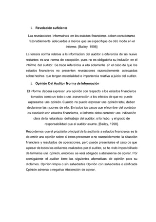 i. Revelación suficiente
Las revelaciones informativas en los estados financieros deben considerarse
razonablemente adecuadas a menos que se especifique de otro modo en el
informe. [Bailey, 1998]
La tercera norma relativa a la información del auditor a diferencia de las nueve
restantes es una norma de excepción, pues no es obligatoria su inclusión en el
informe del auditor. Se hace referencia a ella solamente en el caso de que los
estados financieros no presenten revelaciones razonablemente adecuadas
sobre hechos que tengan materialidad o importancia relativa a juicio del auditor.
j. Opinión Del Auditor Norma de Información
El informe deberá expresar una opinión con respecto a los estados financieros
tomados como un todo o una aseveración a los efectos de que no puede
expresarse una opinión. Cuando no puede expresar una opinión total, deben
declararse las razones de ello. En todos los casos que el nombre del contador
es asociado con estados financieros, el informe debe contener una indicación
clara de la naturaleza del trabajo del auditor, si lo hubo, y el grado de
responsabilidad que el auditor asume. [Bailey, 1998].
Recordemos que el propósito principal de la auditoría a estados financieros es la
de emitir una opinión sobre si éstos presentan o no razonablemente la situación
financiera y resultados de operaciones, pero puede presentarse el caso de que
a pesar de todos los esfuerzos realizados por el auditor, se ha visto imposibilitado
de formarse una opinión, entonces se verá obligado a abstenerse de opinar. Por
consiguiente el auditor tiene las siguientes alternativas de opinión para su
dictamen. Opinión limpia o sin salvedades Opinión con salvedades o calificada
Opinión adversa o negativa Abstención de opinar.
 