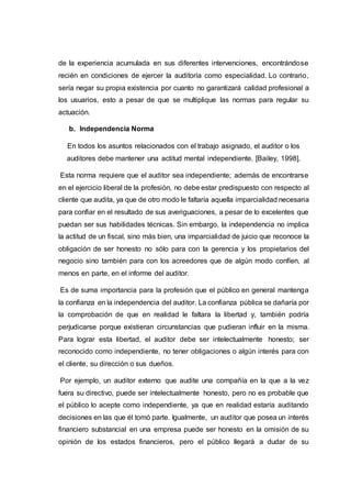 de la experiencia acumulada en sus diferentes intervenciones, encontrándose
recién en condiciones de ejercer la auditoría como especialidad. Lo contrario,
sería negar su propia existencia por cuanto no garantizará calidad profesional a
los usuarios, esto a pesar de que se multiplique las normas para regular su
actuación.
b. Independencia Norma
En todos los asuntos relacionados con el trabajo asignado, el auditor o los
auditores debe mantener una actitud mental independiente. [Bailey, 1998].
Esta norma requiere que el auditor sea independiente; además de encontrarse
en el ejercicio liberal de la profesión, no debe estar predispuesto con respecto al
cliente que audita, ya que de otro modo le faltaría aquella imparcialidad necesaria
para confiar en el resultado de sus averiguaciones, a pesar de lo excelentes que
puedan ser sus habilidades técnicas. Sin embargo, la independencia no implica
la actitud de un fiscal, sino más bien, una imparcialidad de juicio que reconoce la
obligación de ser honesto no sólo para con la gerencia y los propietarios del
negocio sino también para con los acreedores que de algún modo confíen, al
menos en parte, en el informe del auditor.
Es de suma importancia para la profesión que el público en general mantenga
la confianza en la independencia del auditor. La confianza pública se dañaría por
la comprobación de que en realidad le faltara la libertad y, también podría
perjudicarse porque existieran circunstancias que pudieran influir en la misma.
Para lograr esta libertad, el auditor debe ser intelectualmente honesto; ser
reconocido como independiente, no tener obligaciones o algún interés para con
el cliente, su dirección o sus dueños.
Por ejemplo, un auditor externo que audite una compañía en la que a la vez
fuera su directivo, puede ser intelectualmente honesto, pero no es probable que
el público lo acepte como independiente, ya que en realidad estaría auditando
decisiones en las que él tomó parte. Igualmente, un auditor que posea un interés
financiero substancial en una empresa puede ser honesto en la omisión de su
opinión de los estados financieros, pero el público llegará a dudar de su
 