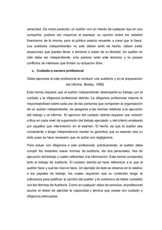 veracidad. De modo parecido, un auditor con un interés de cualquier tipo en una
compañía, pudiera ser imparcial al expresar su opinión sobre los estados
financieros de la misma, pero el público estaría renuente a creer que lo fuera.
Los auditores independientes no solo deben serlo de hecho; deben evitar
situaciones que puedan llevar a terceros a dudar de su libertad. Un auditor no
sólo debe ser independiente, sino parecer serlo ante terceros y no poseer
conflictos de intereses que limiten su actuación libre.
c. Cuidado o esmero profesional
Debe ejercerse el celo profesional al conducir una auditoría y en la preparación
del informe. [Bailey, 1998]
Esta norma requiere que el auditor independiente desempeñe su trabajo con el
cuidado y la diligencia profesional debida. La diligencia profesional impone la
responsabilidad sobre cada una de las personas que componen la organización
de un auditor independiente, de apegarse a las normas relativas a la ejecución
del trabajo y al informe. El ejercicio del cuidado debido requiere una revisión
crítica en cada nivel de supervisión del trabajo ejecutado y del criterio empleado
por aquellos que intervinieron en el examen. El hecho de que el auditor sea
competente y tenga independencia mental no garantiza que su examen sea un
éxito pues se hace necesario que no actúe con negligencia.
Para actuar con diligencia o celo profesional, prácticamente, el auditor debe
cumplir las restantes nueve normas de auditoría, las dos personales, tres de
ejecución del trabajo y cuatro referentes a la información. Esta norma compendia
todo el trabajo de auditoría. El cuidado debido se hace referencia a lo que el
auditor hace y qué tan bien lo hace. Un ejemplo de éste se observa en lo relativo
a los papeles de trabajo, los cuales requieren que su contenido tenga la
suficiencia para justificar la opinión del auditor y la evidencia de haber cumplido
con las Normas de Auditoría. Como en cualquier clase de servicios, el profesional
asume el deber de ejercitar la capacidad y técnica que posee con cuidado y
diligencia adecuadas.
 