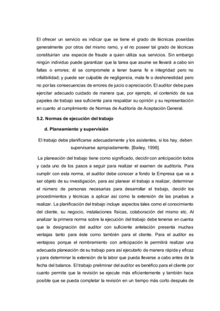 El ofrecer un servicio es indicar que se tiene el grado de técnicas poseídas
generalmente por otros del mismo ramo, y el no poseer tal grado de técnicas
constituirían una especie de fraude a quien utiliza sus servicios. Sin embargo
ningún individuo puede garantizar que la tarea que asume se llevará a cabo sin
faltas o errores; él se compromete a tener buena fe e integridad pero no
infalibilidad; y puede ser culpable de negligencia, mala fe o deshonestidad pero
no por las consecuencias de errores de juicio o apreciación. El auditor debe pues
ejercitar adecuado cuidado de manera que, por ejemplo, el contenido de sus
papeles de trabajo sea suficiente para respaldar su opinión y su representación
en cuanto al cumplimiento de Normas de Auditoría de Aceptación General.
5.2. Normas de ejecución del trabajo
d. Planeamiento y supervisión
El trabajo debe planificarse adecuadamente y los asistentes, si los hay, deben
supervisarse apropiadamente. [Bailey, 1998].
La planeación del trabajo tiene como significado, decidir con anticipación todos
y cada uno de los pasos a seguir para realizar el examen de auditoría. Para
cumplir con esta norma, el auditor debe conocer a fondo la Empresa que va a
ser objeto de su investigación, para así planear el trabajo a realizar, determinar
el número de personas necesarias para desarrollar el trabajo, decidir los
procedimientos y técnicas a aplicar así como la extensión de las pruebas a
realizar. La planificación del trabajo incluye aspectos tales como el conocimiento
del cliente, su negocio, instalaciones físicas, colaboración del mismo etc. Al
analizar la primera norma sobre la ejecución del trabajo debe tenerse en cuenta
que la designación del auditor con suficiente antelación presenta muchas
ventajas tanto para éste como también para el cliente. Para el auditor es
ventajoso porque el nombramiento con anticipación le permitirá realizar una
adecuada planeación de su trabajo para así ejecutarlo de manera rápida y eficaz
y para determinar la extensión de la labor que pueda llevarse a cabo antes de la
fecha del balance. El trabajo preliminar del auditor es benéfico para el cliente por
cuanto permite que la revisión se ejecute más eficientemente y también hace
posible que se pueda completar la revisión en un tiempo más corto después de
 
